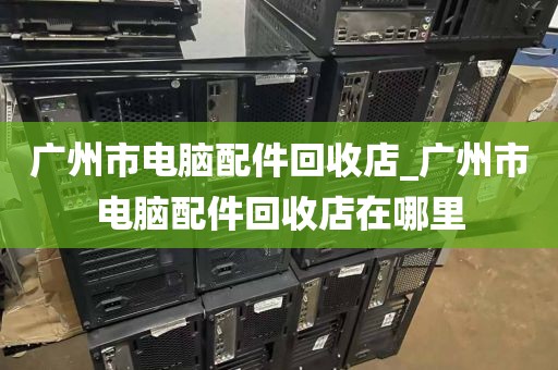 广州市电脑配件回收店_广州市电脑配件回收店在哪里