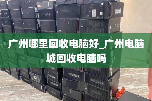 广州哪里回收电脑好_广州电脑城回收电脑吗