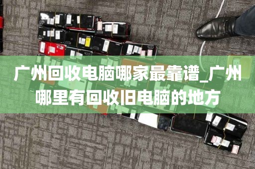 广州回收电脑哪家最靠谱_广州哪里有回收旧电脑的地方