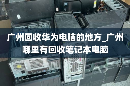 广州回收华为电脑的地方_广州哪里有回收笔记本电脑