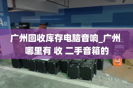 广州回收库存电脑音响_广州 哪里有 收 二手音箱的