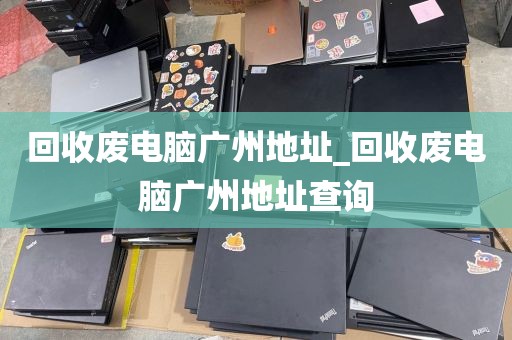 回收废电脑广州地址_回收废电脑广州地址查询