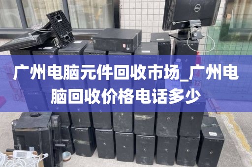 广州电脑元件回收市场_广州电脑回收价格电话多少
