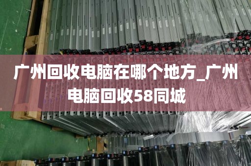 广州回收电脑在哪个地方_广州电脑回收58同城