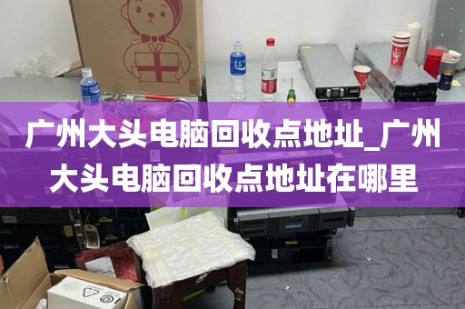 广州大头电脑回收点地址_广州大头电脑回收点地址在哪里