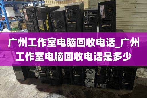广州工作室电脑回收电话_广州工作室电脑回收电话是多少
