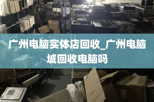 广州电脑实体店回收_广州电脑城回收电脑吗