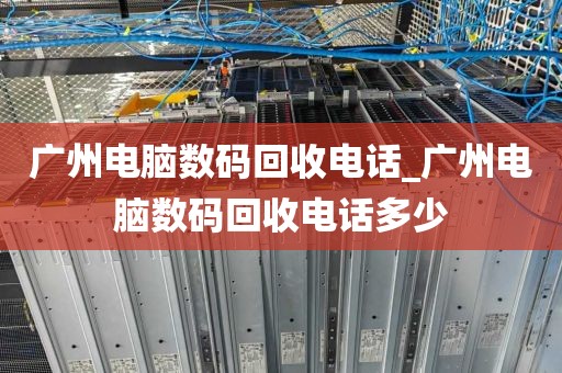 广州电脑数码回收电话_广州电脑数码回收电话多少
