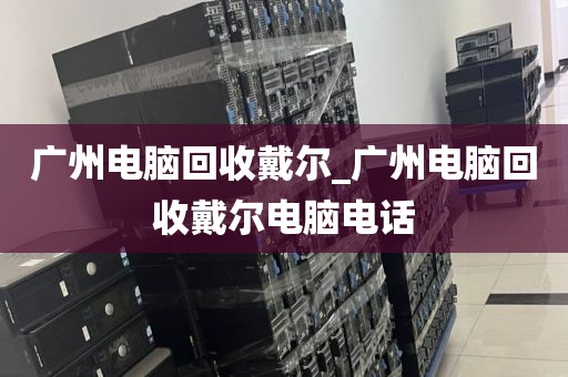 广州电脑回收戴尔_广州电脑回收戴尔电脑电话