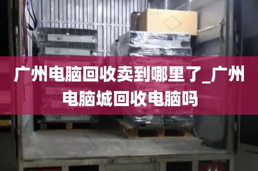 广州电脑回收卖到哪里了_广州电脑城回收电脑吗