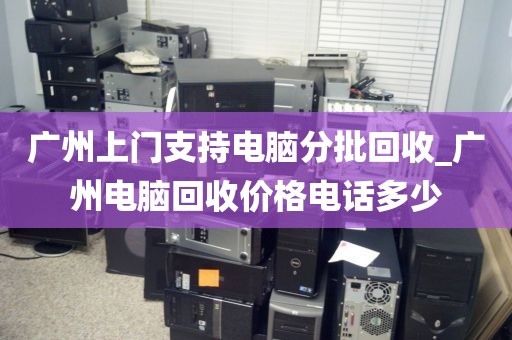 广州上门支持电脑分批回收_广州电脑回收价格电话多少