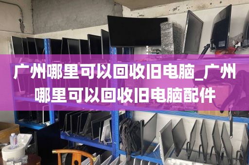 广州哪里可以回收旧电脑_广州哪里可以回收旧电脑配件