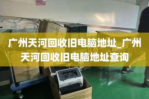 广州天河回收旧电脑地址_广州天河回收旧电脑地址查询