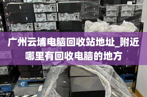 广州云埔电脑回收站地址_附近哪里有回收电脑的地方