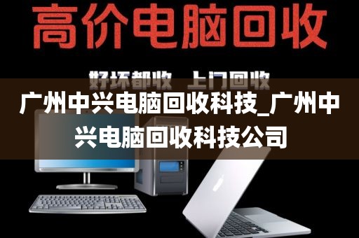 广州中兴电脑回收科技_广州中兴电脑回收科技公司