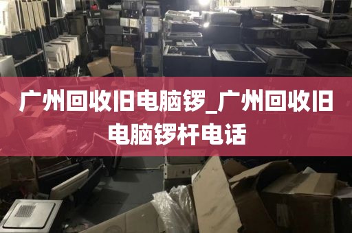 广州回收旧电脑锣_广州回收旧电脑锣杆电话