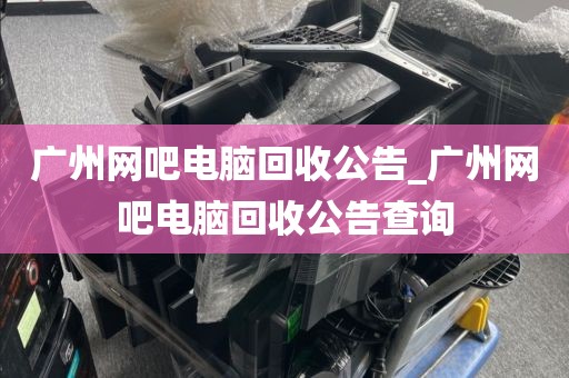 广州网吧电脑回收公告_广州网吧电脑回收公告查询