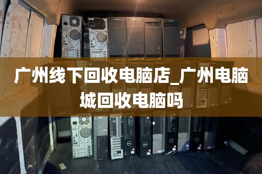 广州线下回收电脑店_广州电脑城回收电脑吗