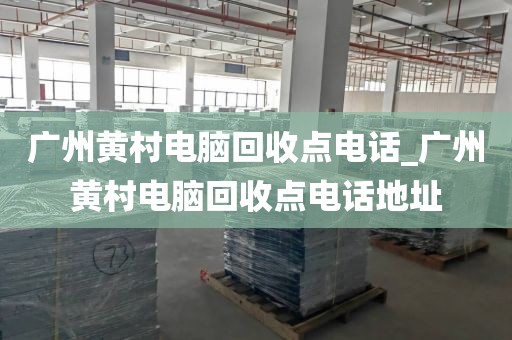广州黄村电脑回收点电话_广州黄村电脑回收点电话地址