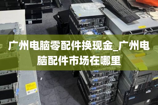 广州电脑零配件换现金_广州电脑配件市场在哪里