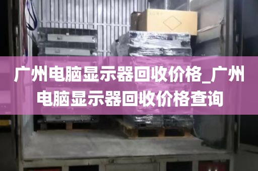 广州电脑显示器回收价格_广州电脑显示器回收价格查询
