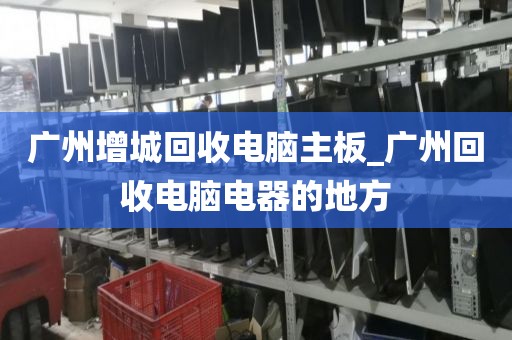广州增城回收电脑主板_广州回收电脑电器的地方