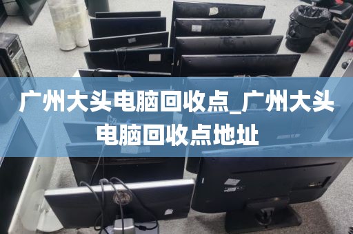 广州大头电脑回收点_广州大头电脑回收点地址