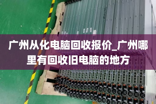 广州从化电脑回收报价_广州哪里有回收旧电脑的地方