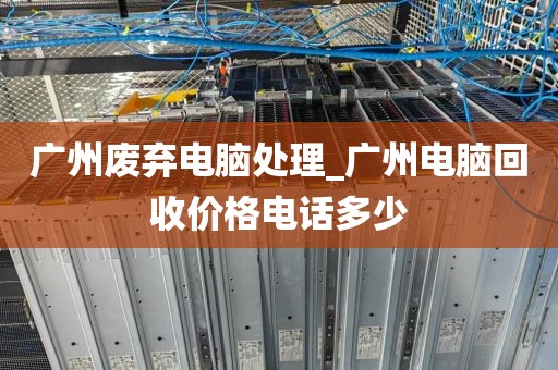 广州废弃电脑处理_广州电脑回收价格电话多少