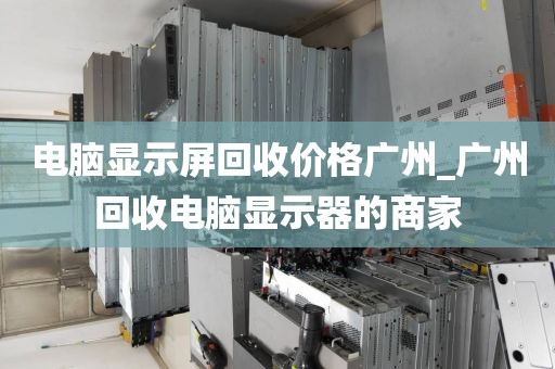 电脑显示屏回收价格广州_广州回收电脑显示器的商家