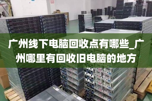 广州线下电脑回收点有哪些_广州哪里有回收旧电脑的地方