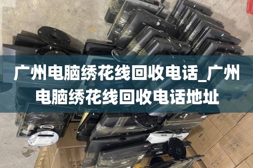 广州电脑绣花线回收电话_广州电脑绣花线回收电话地址