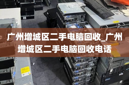 广州增城区二手电脑回收_广州增城区二手电脑回收电话