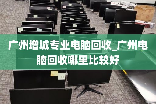 广州增城专业电脑回收_广州电脑回收哪里比较好