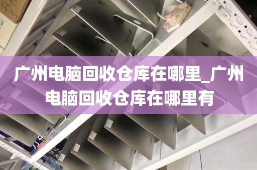 广州电脑回收仓库在哪里_广州电脑回收仓库在哪里有