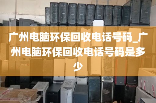 广州电脑环保回收电话号码_广州电脑环保回收电话号码是多少
