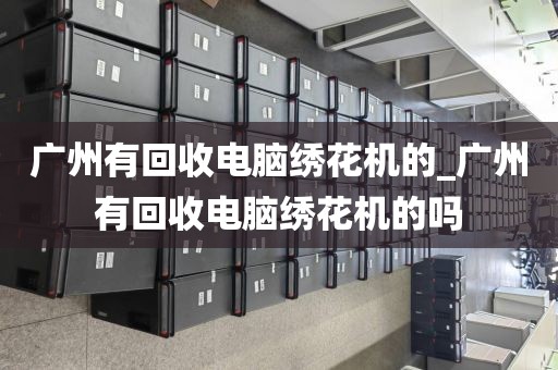 广州有回收电脑绣花机的_广州有回收电脑绣花机的吗
