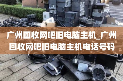 广州回收网吧旧电脑主机_广州回收网吧旧电脑主机电话号码