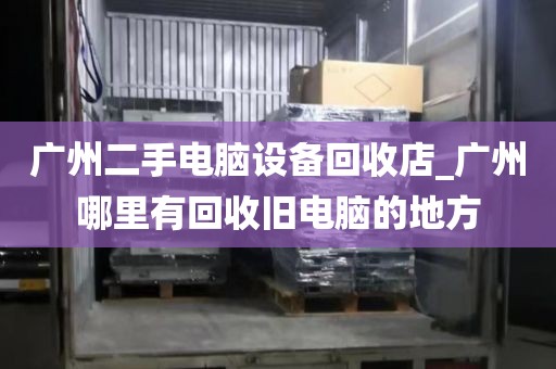 广州二手电脑设备回收店_广州哪里有回收旧电脑的地方