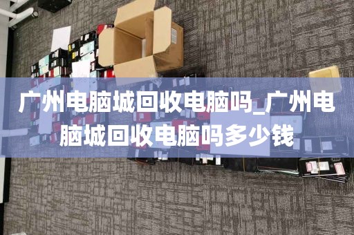 广州电脑城回收电脑吗_广州电脑城回收电脑吗多少钱