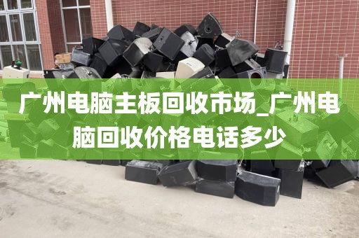 广州电脑主板回收市场_广州电脑回收价格电话多少
