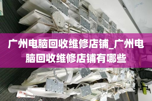 广州电脑回收维修店铺_广州电脑回收维修店铺有哪些