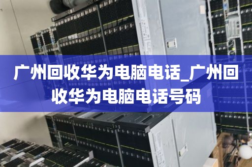广州回收华为电脑电话_广州回收华为电脑电话号码