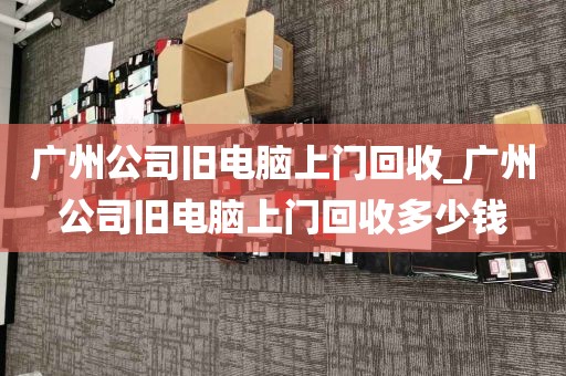 广州公司旧电脑上门回收_广州公司旧电脑上门回收多少钱