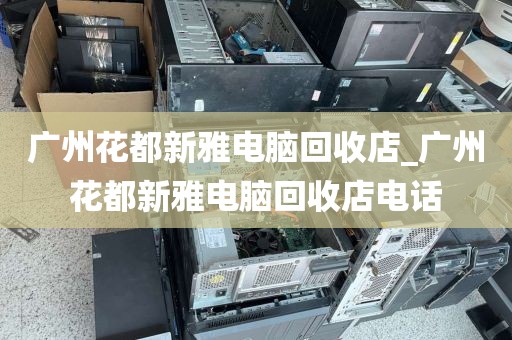 广州花都新雅电脑回收店_广州花都新雅电脑回收店电话