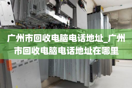 广州市回收电脑电话地址_广州市回收电脑电话地址在哪里