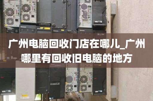 广州电脑回收门店在哪儿_广州哪里有回收旧电脑的地方