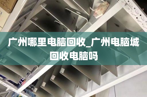 广州哪里电脑回收_广州电脑城回收电脑吗