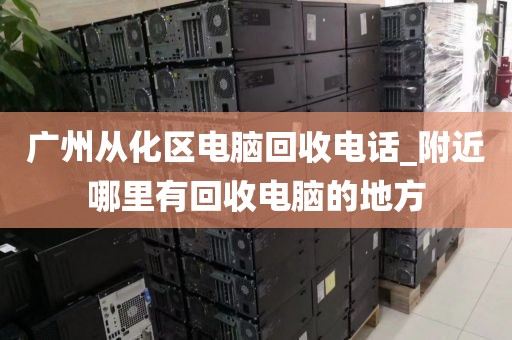 广州从化区电脑回收电话_附近哪里有回收电脑的地方