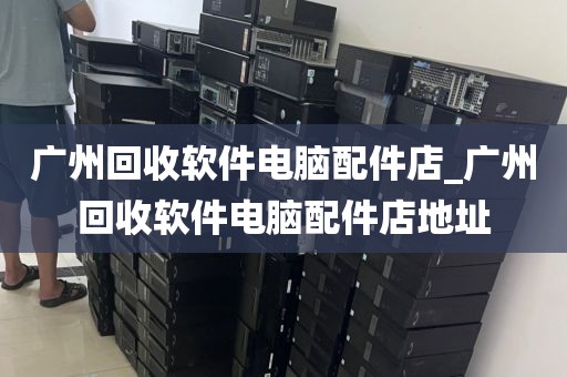 广州回收软件电脑配件店_广州回收软件电脑配件店地址